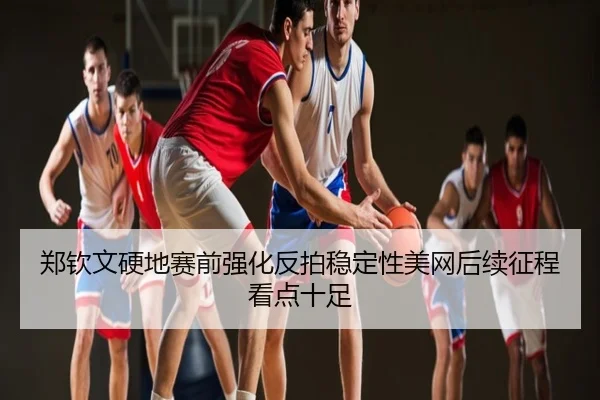 郑钦文硬地赛前强化反拍稳定性美网后续征程看点十足
